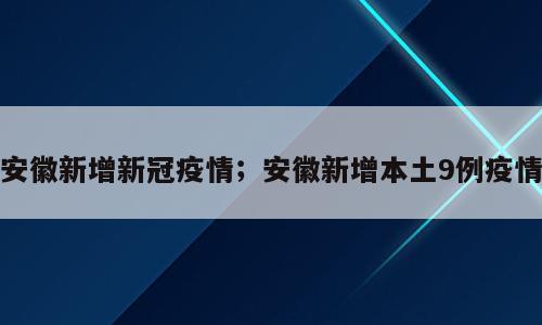 安徽新增新冠疫情；安徽新增本土9例疫情