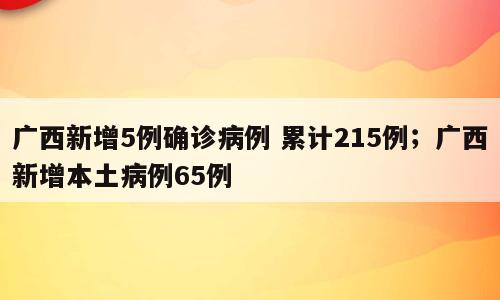 广西新增5例确诊病例 累计215例；广西新增本土病例65例