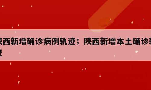 陕西新增确诊病例轨迹；陕西新增本土确诊轨迹