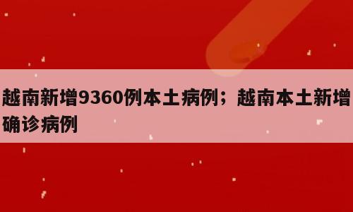 越南新增9360例本土病例；越南本土新增确诊病例