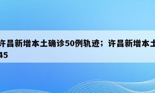 许昌新增本土确诊50例轨迹；许昌新增本土45