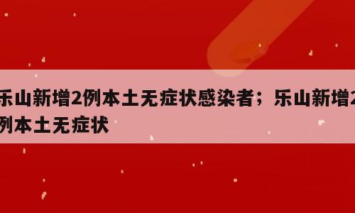 乐山新增2例本土无症状感染者；乐山新增2例本土无症状
