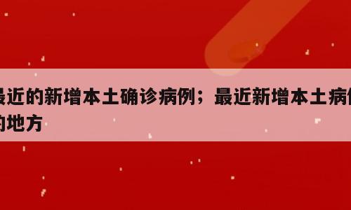 最近的新增本土确诊病例；最近新增本土病例的地方