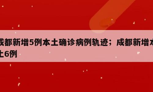 成都新增5例本土确诊病例轨迹；成都新增本土6例