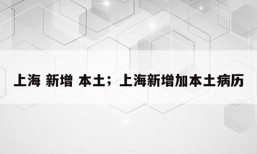 上海 新增 本土；上海新增加本土病历