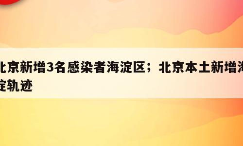 北京新增3名感染者海淀区；北京本土新增海淀轨迹