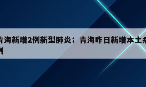 青海新增2例新型肺炎；青海昨日新增本土病例
