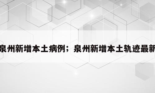 泉州新增本土病例；泉州新增本土轨迹最新