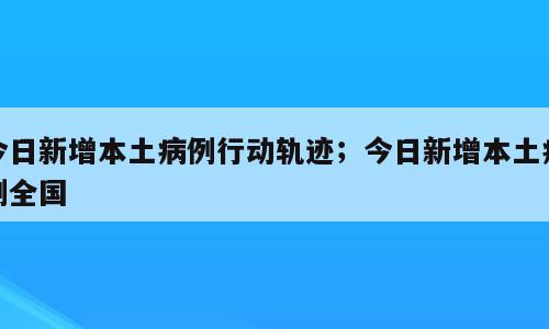 今日新增本土病例行动轨迹；今日新增本土病例全国