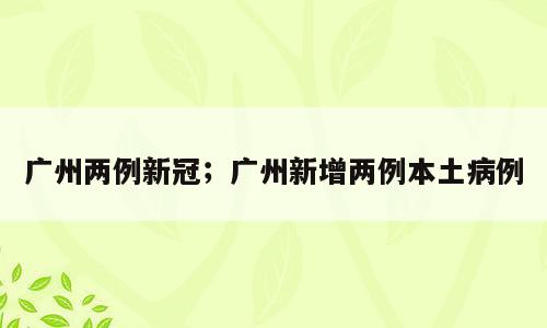 广州两例新冠；广州新增两例本土病例