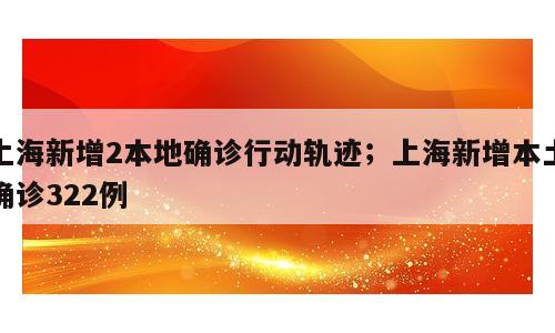 上海新增2本地确诊行动轨迹；上海新增本土确诊322例