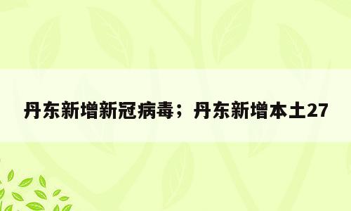 丹东新增新冠病毒；丹东新增本土27