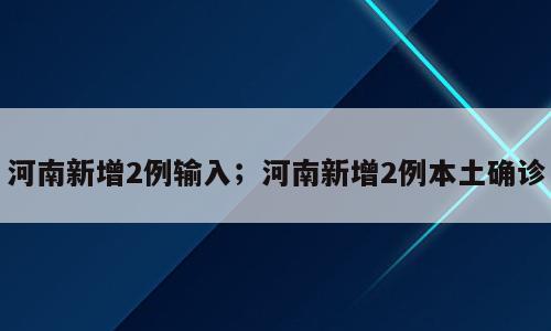 河南新增2例输入；河南新增2例本土确诊