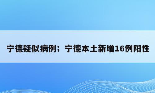 宁德疑似病例；宁德本土新增16例阳性