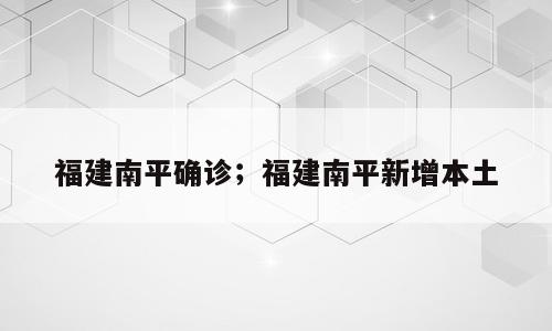 福建南平确诊；福建南平新增本土