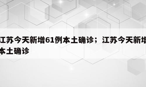 江苏今天新增61例本土确诊；江苏今天新增本土确诊