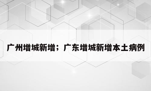 广州增城新增；广东增城新增本土病例