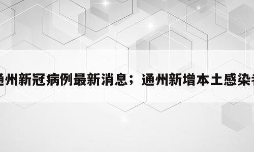 通州新冠病例最新消息；通州新增本土感染者