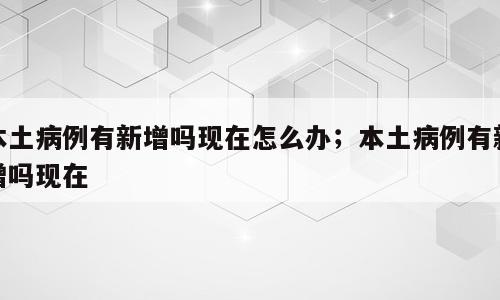 本土病例有新增吗现在怎么办；本土病例有新增吗现在