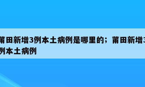 莆田新增3例本土病例是哪里的；莆田新增3例本土病例