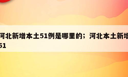 河北新增本土51例是哪里的；河北本土新增51