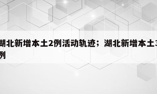 湖北新增本土2例活动轨迹；湖北新增本土3例