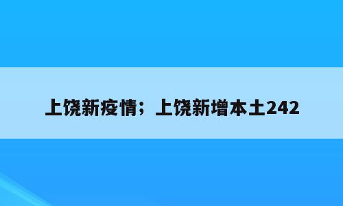 上饶新疫情；上饶新增本土242