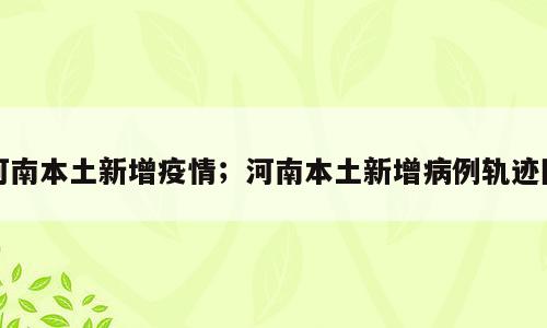 河南本土新增疫情；河南本土新增病例轨迹图