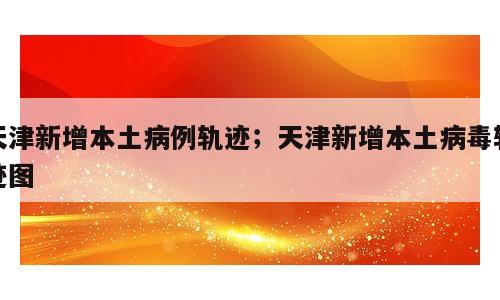 天津新增本土病例轨迹；天津新增本土病毒轨迹图