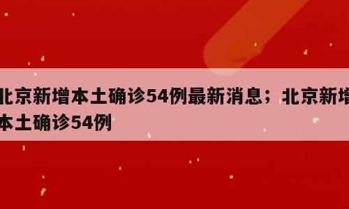 北京新增本土确诊54例最新消息；北京新增本土确诊54例