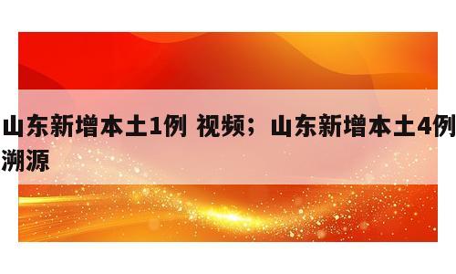 山东新增本土1例 视频；山东新增本土4例溯源