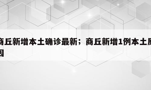 商丘新增本土确诊最新；商丘新增1例本土原因