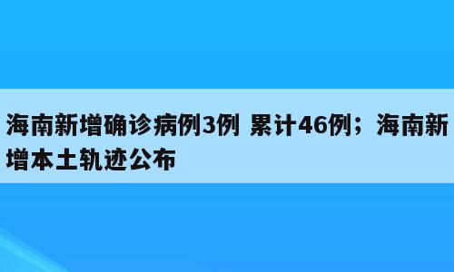 海南新增确诊病例3例 累计46例；海南新增本土轨迹公布