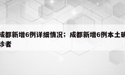 成都新增6例详细情况；成都新增6例本土确诊者