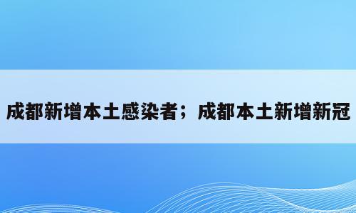 成都新增本土感染者；成都本土新增新冠