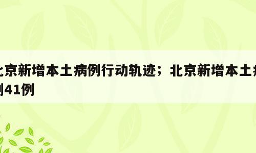北京新增本土病例行动轨迹；北京新增本土病例41例