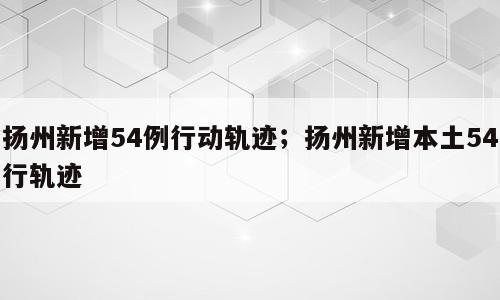 扬州新增54例行动轨迹；扬州新增本土54行轨迹