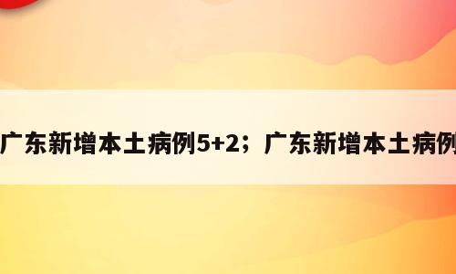 广东新增本土病例5+2；广东新增本土病例