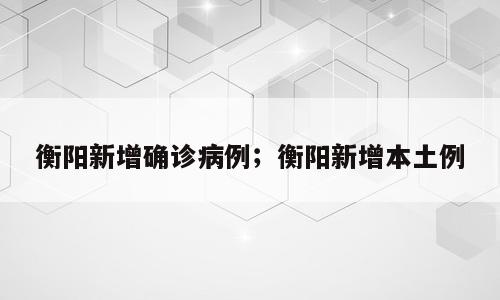 衡阳新增确诊病例；衡阳新增本土例
