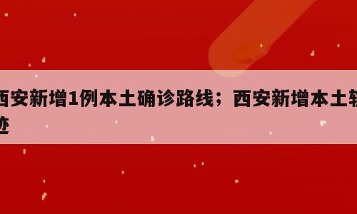 西安新增1例本土确诊路线；西安新增本土轨迹
