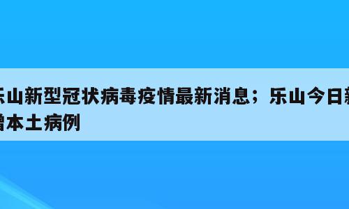 乐山新型冠状病毒疫情最新消息；乐山今日新增本土病例