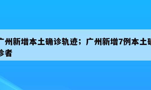 广州新增本土确诊轨迹；广州新增7例本土确诊者