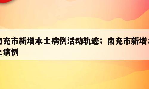 南充市新增本土病例活动轨迹；南充市新增本土病例