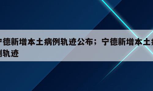 宁德新增本土病例轨迹公布；宁德新增本土病例轨迹