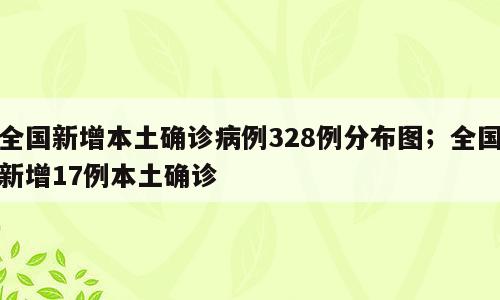 全国新增本土确诊病例328例分布图；全国新增17例本土确诊
