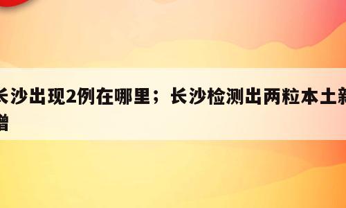 长沙出现2例在哪里；长沙检测出两粒本土新增