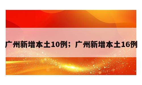 广州新增本土10例；广州新增本土16例