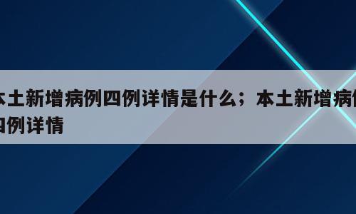 本土新增病例四例详情是什么；本土新增病例四例详情