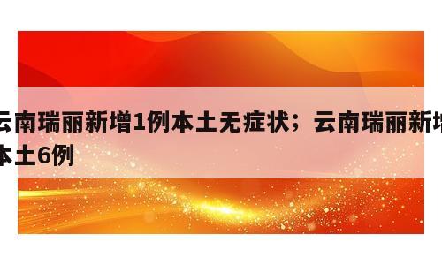 云南瑞丽新增1例本土无症状；云南瑞丽新增本土6例