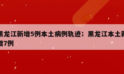 黑龙江新增5例本土病例轨迹；黑龙江本土新增7例